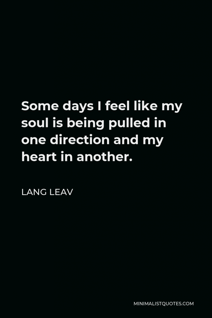 Lang Leav Quote - Some days I feel like my soul is being pulled in one direction and my heart in another.