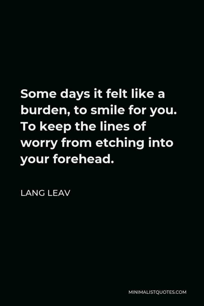 Lang Leav Quote - Some days it felt like a burden, to smile for you. To keep the lines of worry from etching into your forehead.