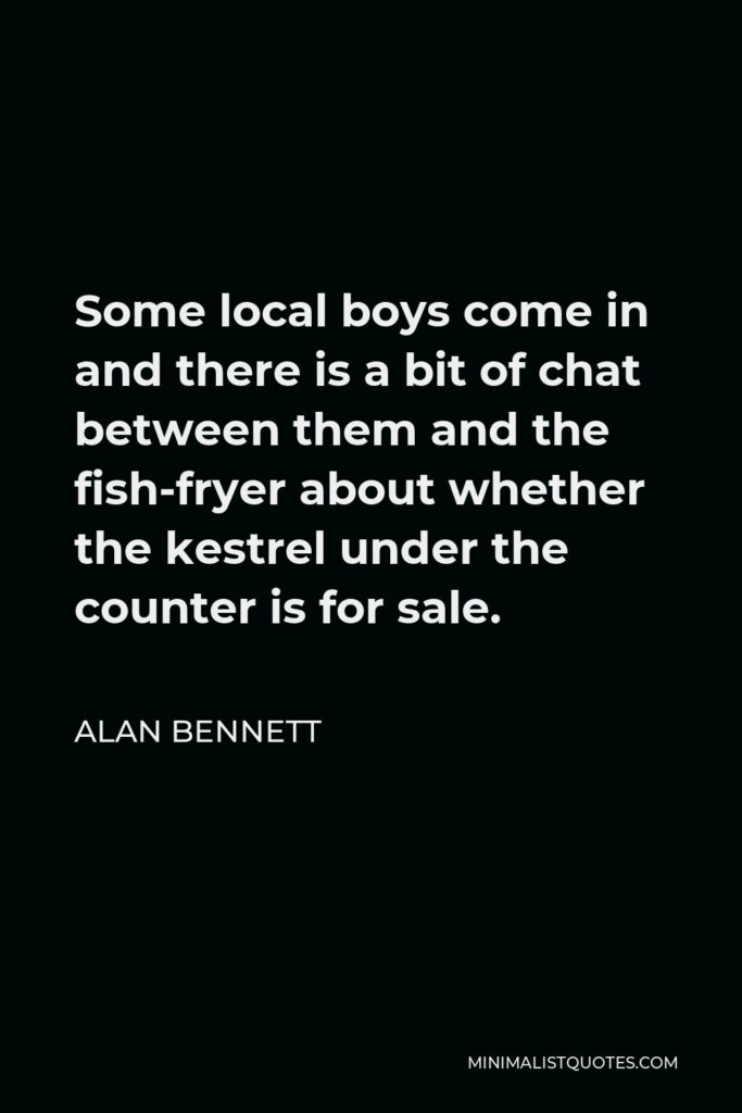 Alan Bennett Quote - Some local boys come in and there is a bit of chat between them and the fish-fryer about whether the kestrel under the counter is for sale.