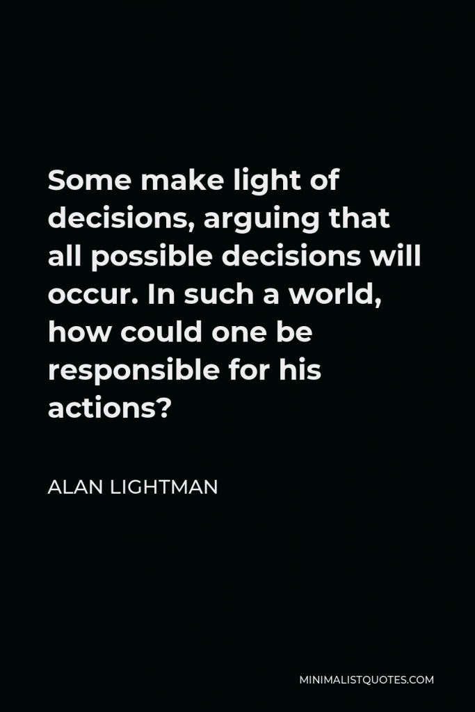 Alan Lightman Quote - Some make light of decisions, arguing that all possible decisions will occur. In such a world, how could one be responsible for his actions?
