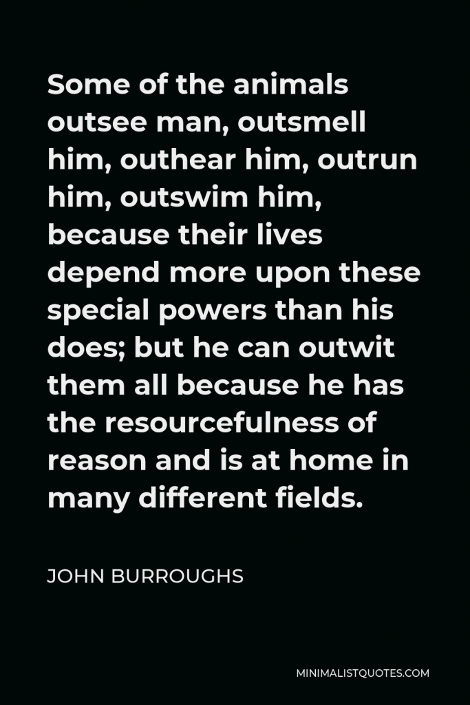 John Burroughs Quote - Some of the animals outsee man, outsmell him, outhear him, outrun him, outswim him, because their lives depend more upon these special powers than his does; but he can outwit them all because he has the resourcefulness of reason and is at home in many different fields.