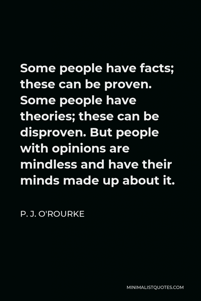 P. J. O'Rourke Quote - Some people have facts; these can be proven. Some people have theories; these can be disproven. But people with opinions are mindless and have their minds made up about it.