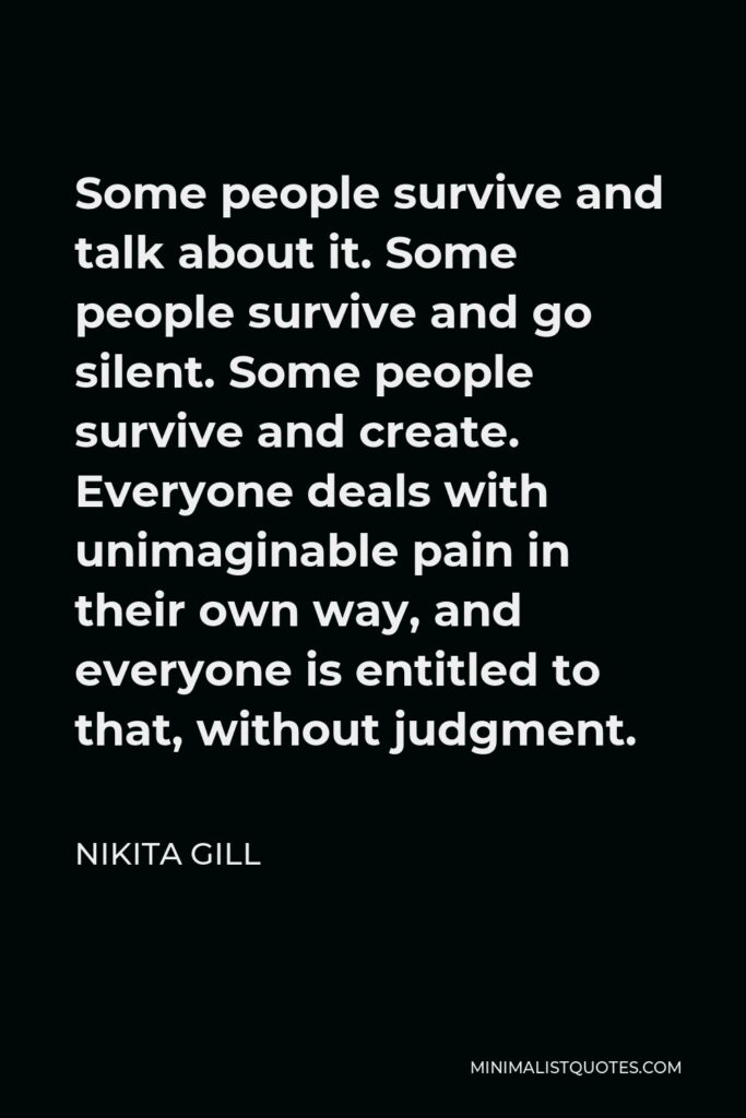 Nikita Gill Quote - Some people survive and talk about it. Some people survive and go silent. Some people survive and create. Everyone deals with unimaginable pain in their own way, and everyone is entitled to that, without judgment.