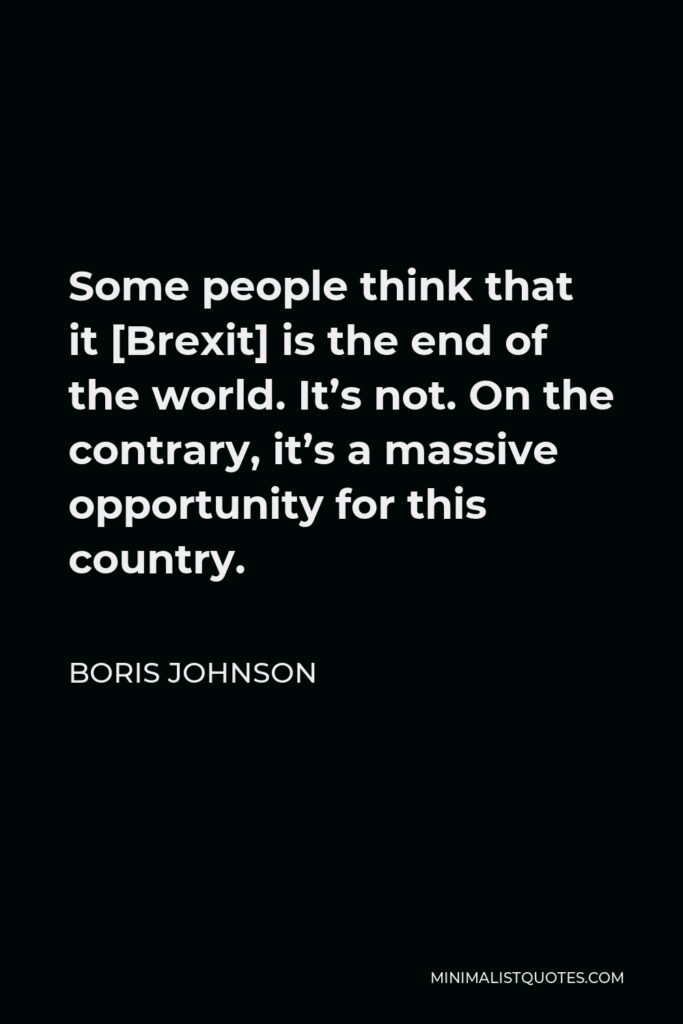 Boris Johnson Quote - Some people think that it [Brexit] is the end of the world. It’s not. On the contrary, it’s a massive opportunity for this country.