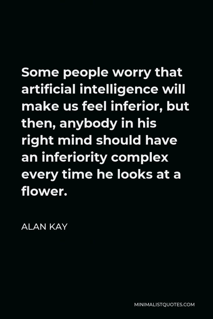 Alan Kay Quote - Some people worry that artificial intelligence will make us feel inferior, but then, anybody in his right mind should have an inferiority complex every time he looks at a flower.