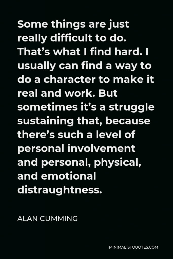 Alan Cumming Quote - Some things are just really difficult to do. That’s what I find hard. I usually can find a way to do a character to make it real and work. But sometimes it’s a struggle sustaining that, because there’s such a level of personal involvement and personal, physical, and emotional distraughtness.