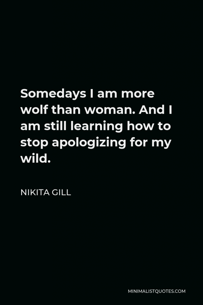 Nikita Gill Quote - Somedays I am more wolf than woman. And I am still learning how to stop apologizing for my wild.