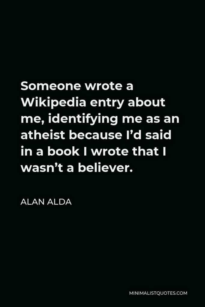 Alan Alda Quote - Someone wrote a Wikipedia entry about me, identifying me as an atheist because I’d said in a book I wrote that I wasn’t a believer.
