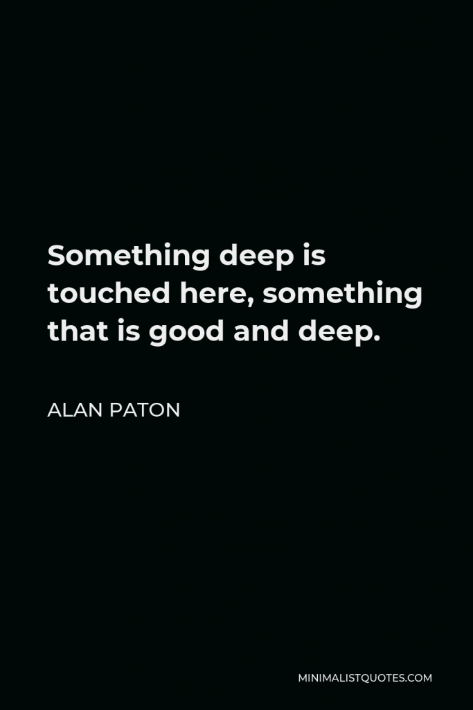 Alan Paton Quote - Something deep is touched here, something that is good and deep.