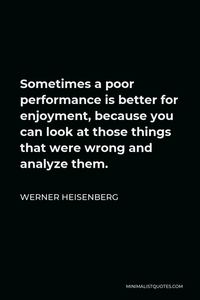 Werner Heisenberg Quote - Sometimes a poor performance is better for enjoyment, because you can look at those things that were wrong and analyze them.