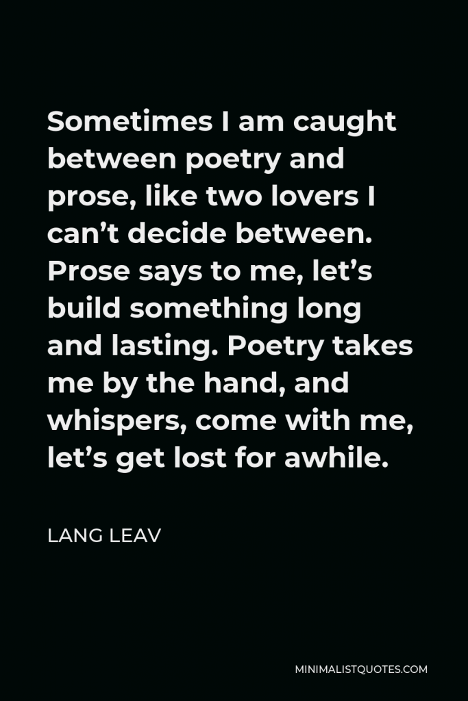 Lang Leav Quote - Sometimes I am caught between poetry and prose, like two lovers I can’t decide between. Prose says to me, let’s build something long and lasting. Poetry takes me by the hand, and whispers, come with me, let’s get lost for awhile.