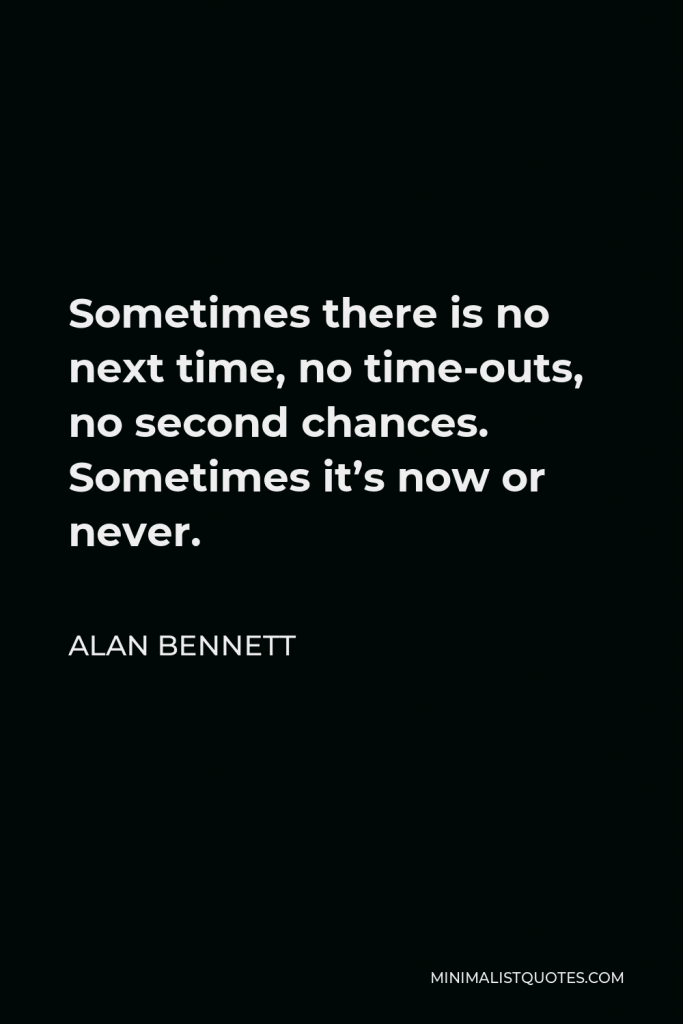 Alan Bennett Quote - Sometimes there is no next time, no time-outs, no second chances. Sometimes it’s now or never.