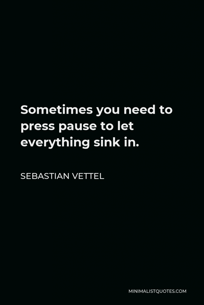 Sebastian Vettel Quote - Sometimes you need to press pause to let everything sink in.