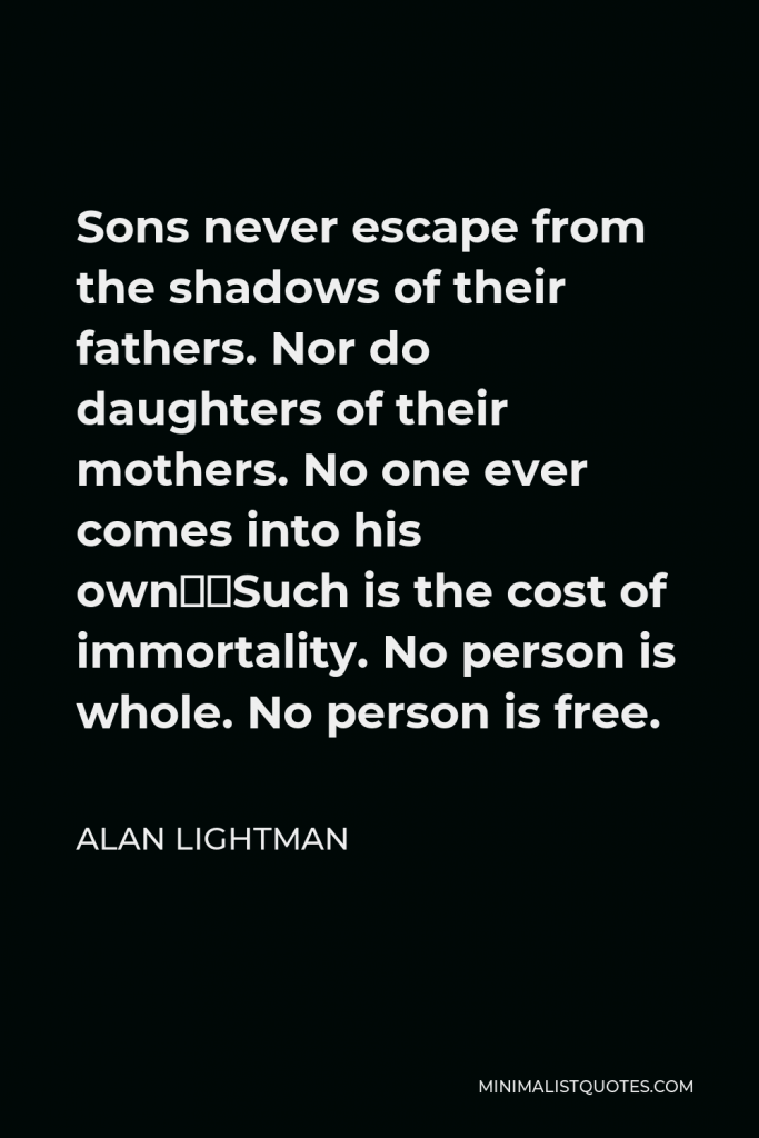 Alan Lightman Quote - Sons never escape from the shadows of their fathers. Nor do daughters of their mothers. No one ever comes into his own…Such is the cost of immortality. No person is whole. No person is free.