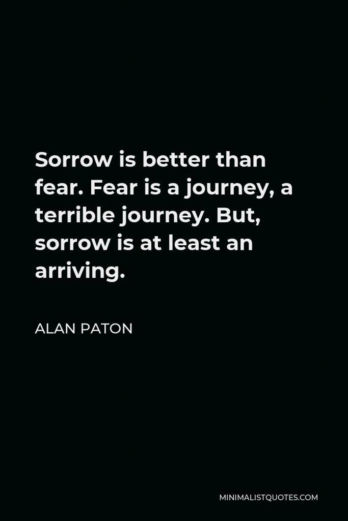 Alan Paton Quote - Sorrow is better than fear. Fear is a journey, a terrible journey. But, sorrow is at least an arriving.