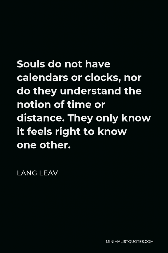 Lang Leav Quote - Souls do not have calendars or clocks, nor do they understand the notion of time or distance. They only know it feels right to know one other.