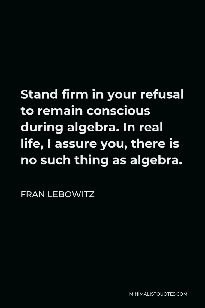 Fran Lebowitz Quote - Stand firm in your refusal to remain conscious during algebra. In real life, I assure you, there is no such thing as algebra.