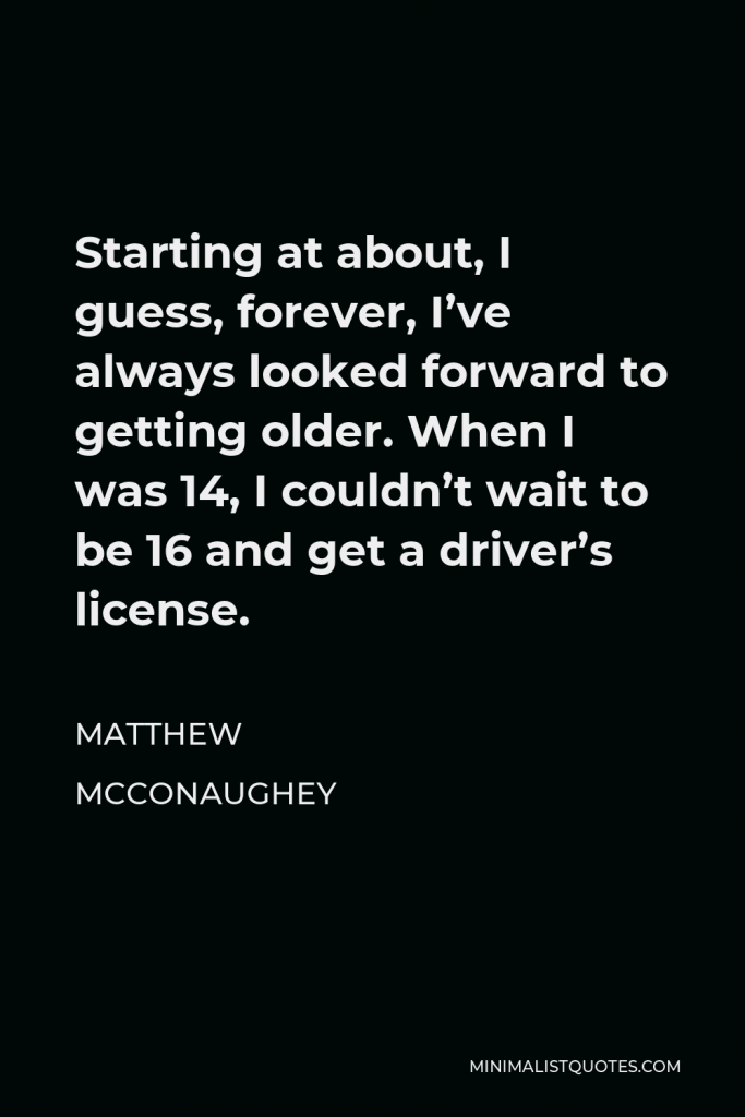 Matthew McConaughey Quote - Starting at about, I guess, forever, I’ve always looked forward to getting older. When I was 14, I couldn’t wait to be 16 and get a driver’s license.