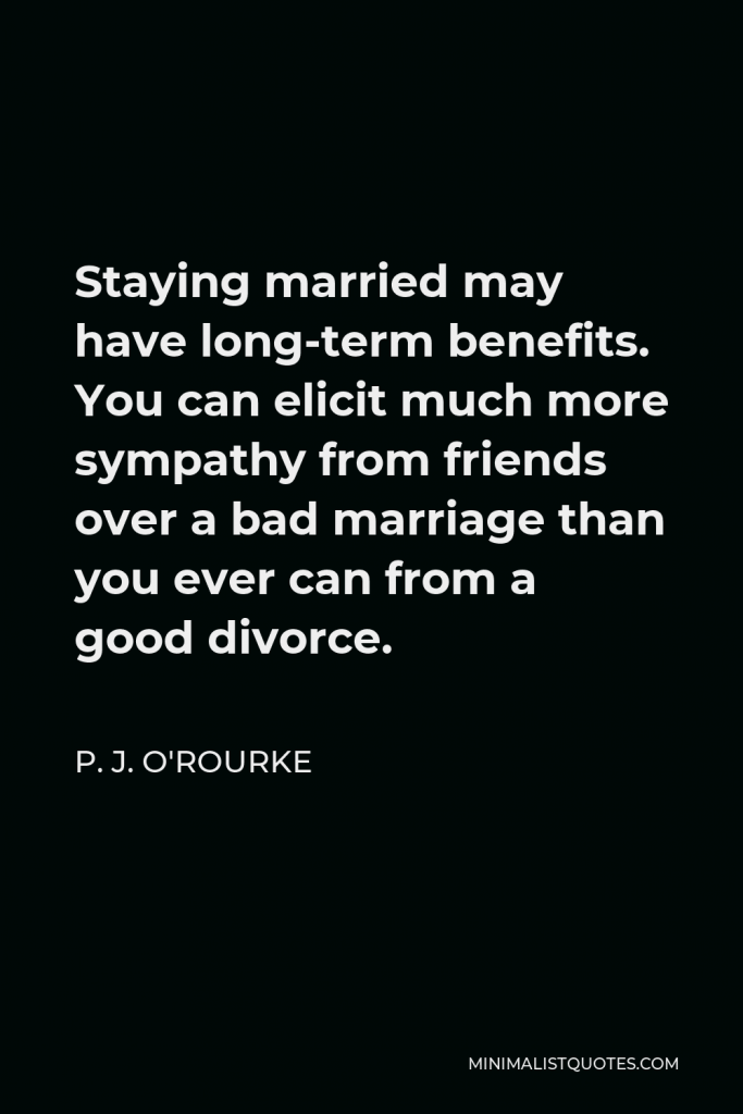 P. J. O'Rourke Quote - Staying married may have long-term benefits. You can elicit much more sympathy from friends over a bad marriage than you ever can from a good divorce.