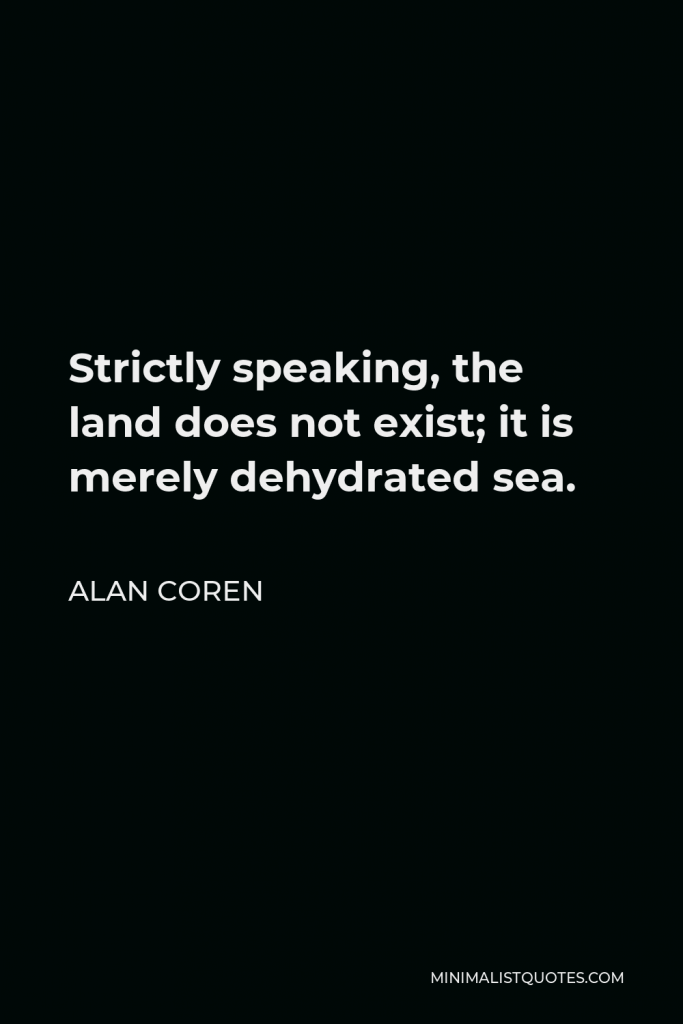 Alan Coren Quote - Strictly speaking, the land does not exist; it is merely dehydrated sea.