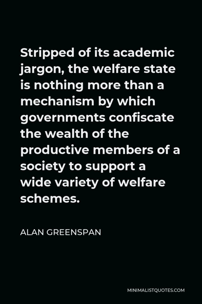 Alan Greenspan Quote - Stripped of its academic jargon, the welfare state is nothing more than a mechanism by which governments confiscate the wealth of the productive members of a society to support a wide variety of welfare schemes.