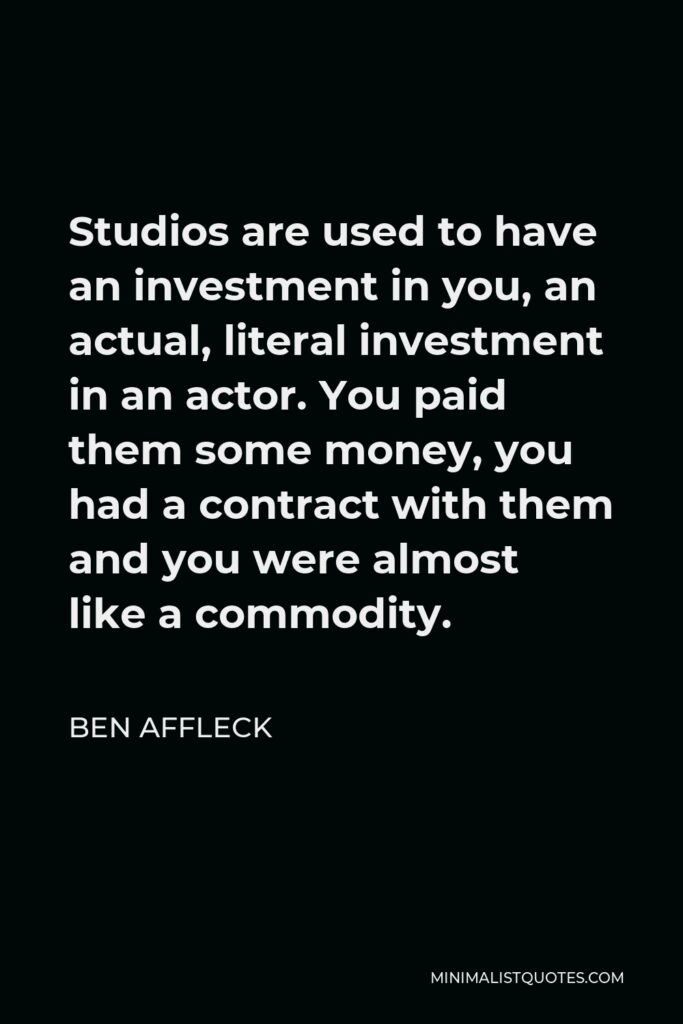 Ben Affleck Quote - Studios are used to have an investment in you, an actual, literal investment in an actor. You paid them some money, you had a contract with them and you were almost like a commodity.