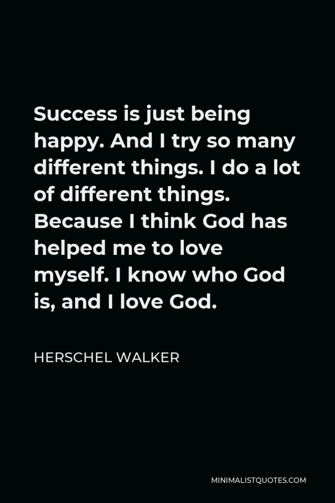 Herschel Walker Quote - Success is just being happy. And I try so many different things. I do a lot of different things. Because I think God has helped me to love myself. I know who God is, and I love God.
