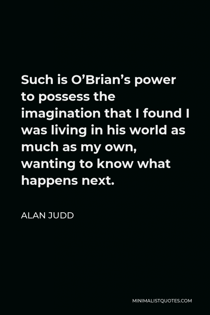 Alan Judd Quote - Such is O’Brian’s power to possess the imagination that I found I was living in his world as much as my own, wanting to know what happens next.