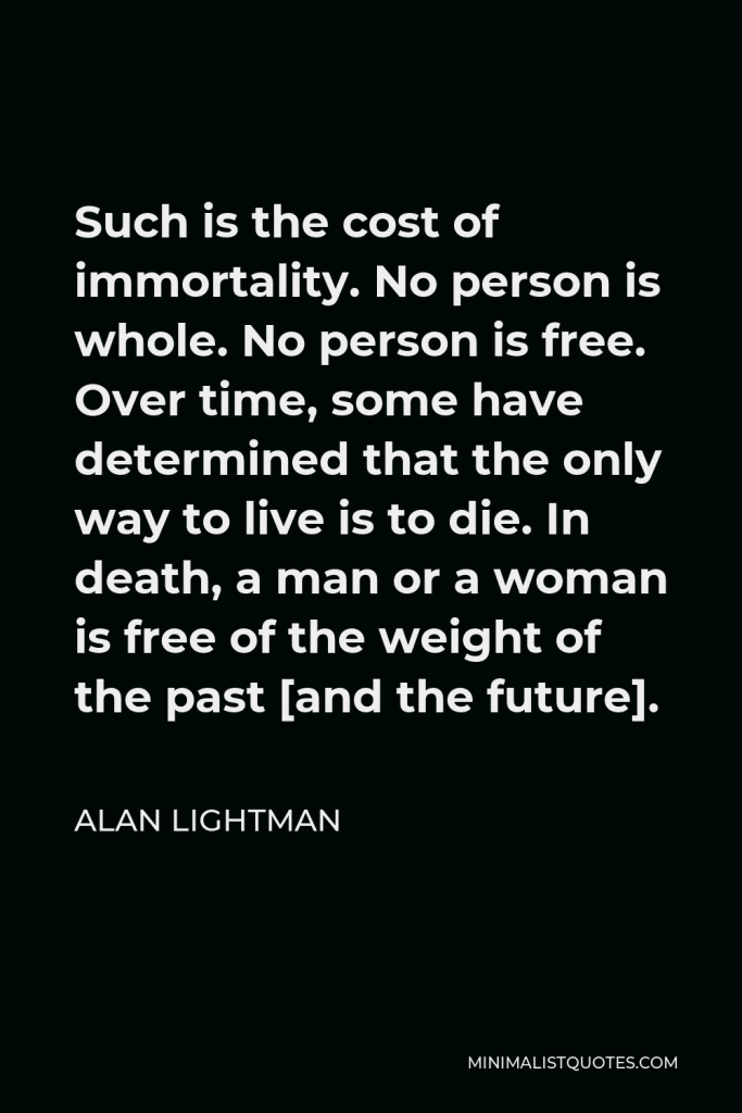 Alan Lightman Quote - Such is the cost of immortality. No person is whole. No person is free. Over time, some have determined that the only way to live is to die. In death, a man or a woman is free of the weight of the past [and the future].