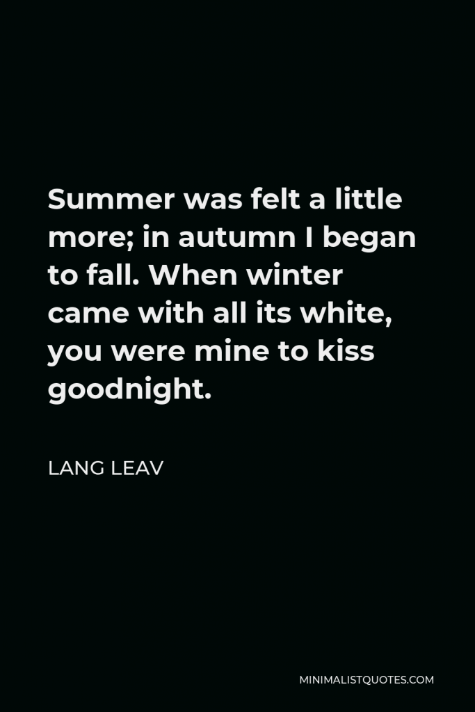 Lang Leav Quote - Summer was felt a little more; in autumn I began to fall. When winter came with all its white, you were mine to kiss goodnight.