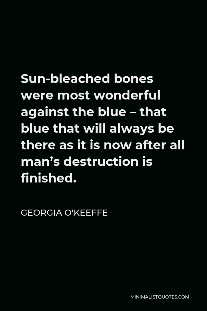 Georgia O'Keeffe Quote - Sun-bleached bones were most wonderful against the blue – that blue that will always be there as it is now after all man’s destruction is finished.