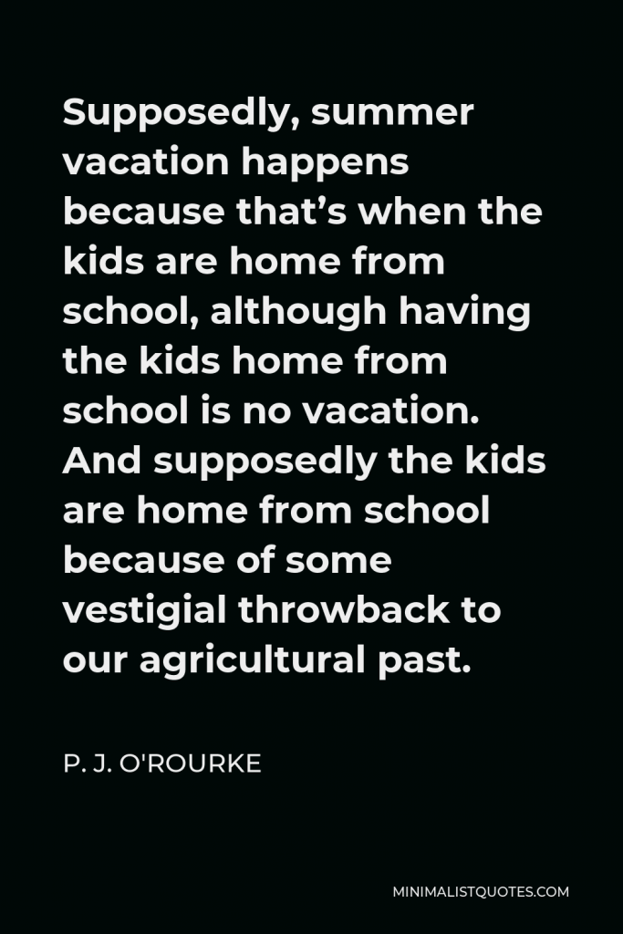 P. J. O'Rourke Quote - Supposedly, summer vacation happens because that’s when the kids are home from school, although having the kids home from school is no vacation. And supposedly the kids are home from school because of some vestigial throwback to our agricultural past.