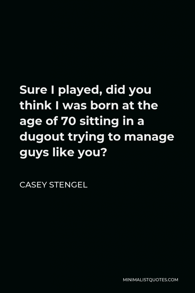 Casey Stengel Quote - Sure I played, did you think I was born at the age of 70 sitting in a dugout trying to manage guys like you?
