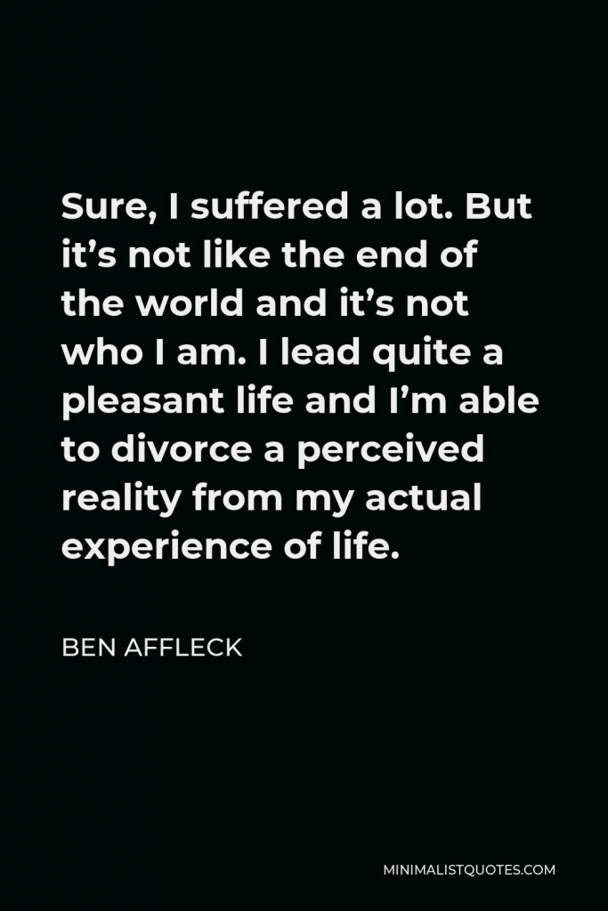 Ben Affleck Quote - Sure, I suffered a lot. But it’s not like the end of the world and it’s not who I am. I lead quite a pleasant life and I’m able to divorce a perceived reality from my actual experience of life.