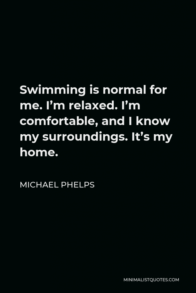 Michael Phelps Quote - Swimming is normal for me. I’m relaxed. I’m comfortable, and I know my surroundings. It’s my home.