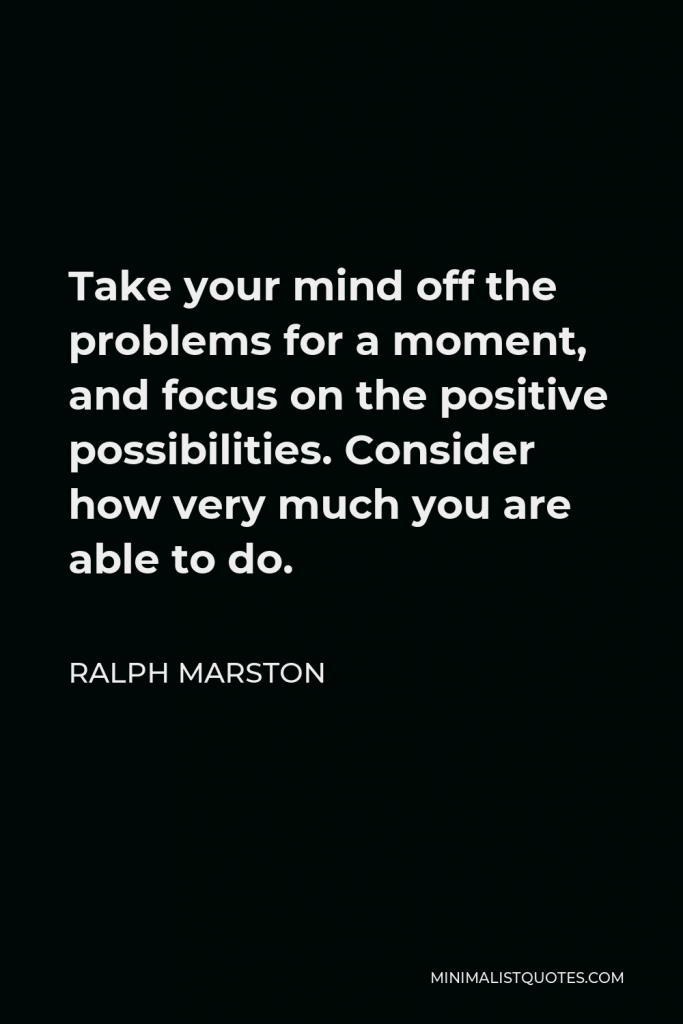 Ralph Marston Quote - Take your mind off the problems for a moment, and focus on the positive possibilities. Consider how very much you are able to do.