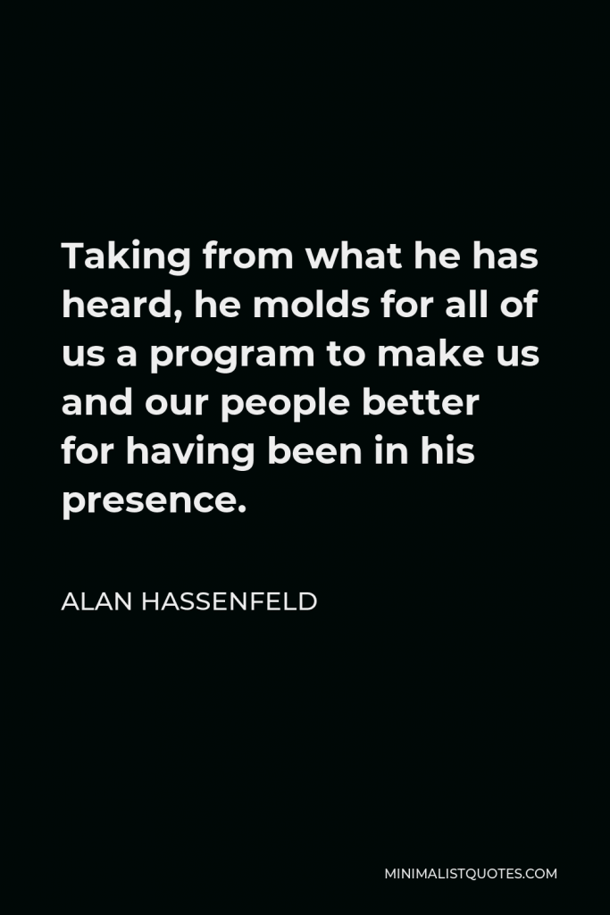 Alan Hassenfeld Quote - Taking from what he has heard, he molds for all of us a program to make us and our people better for having been in his presence.