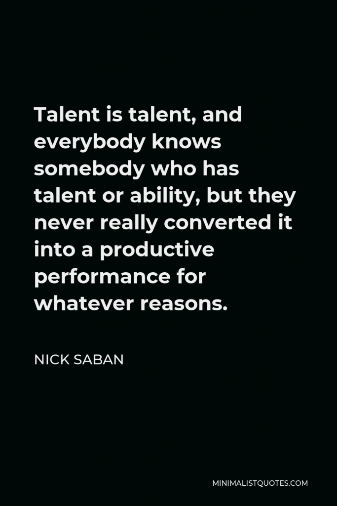 Nick Saban Quote - Talent is talent, and everybody knows somebody who has talent or ability, but they never really converted it into a productive performance for whatever reasons.