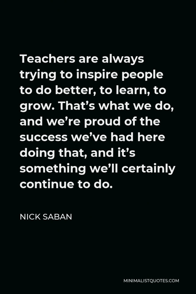 Nick Saban Quote - Teachers are always trying to inspire people to do better, to learn, to grow. That’s what we do, and we’re proud of the success we’ve had here doing that, and it’s something we’ll certainly continue to do.