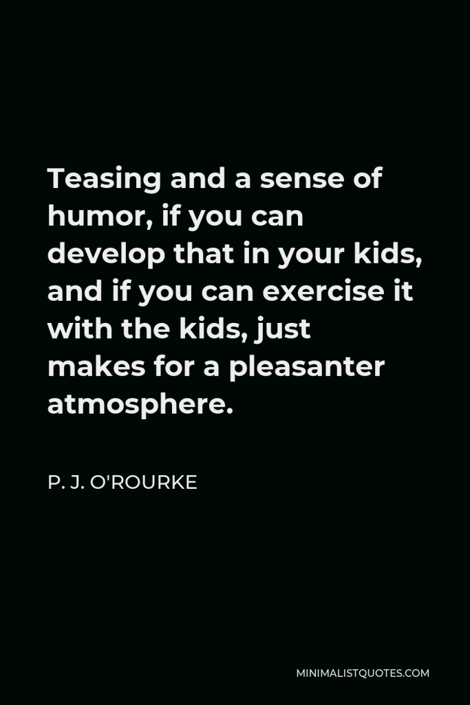P. J. O'Rourke Quote - Teasing and a sense of humor, if you can develop that in your kids, and if you can exercise it with the kids, just makes for a pleasanter atmosphere.