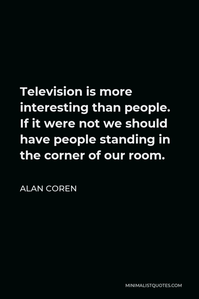 Alan Coren Quote - Television is more interesting than people. If it were not we should have people standing in the corner of our room.