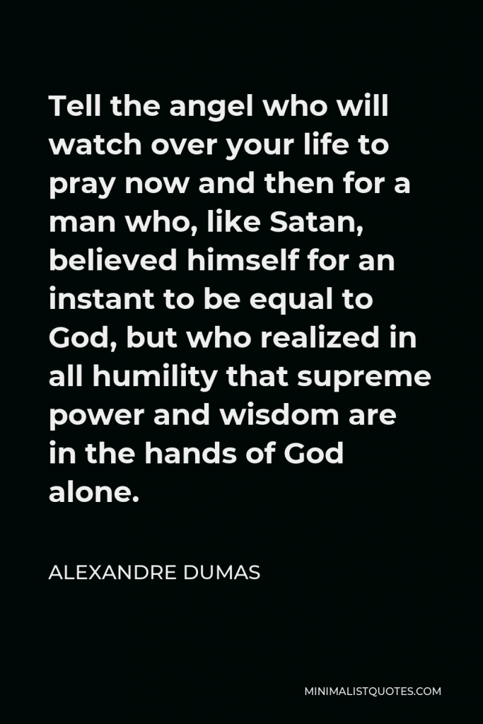 Alexandre Dumas Quote - Tell the angel who will watch over your life to pray now and then for a man who, like Satan, believed himself for an instant to be equal to God, but who realized in all humility that supreme power and wisdom are in the hands of God alone.
