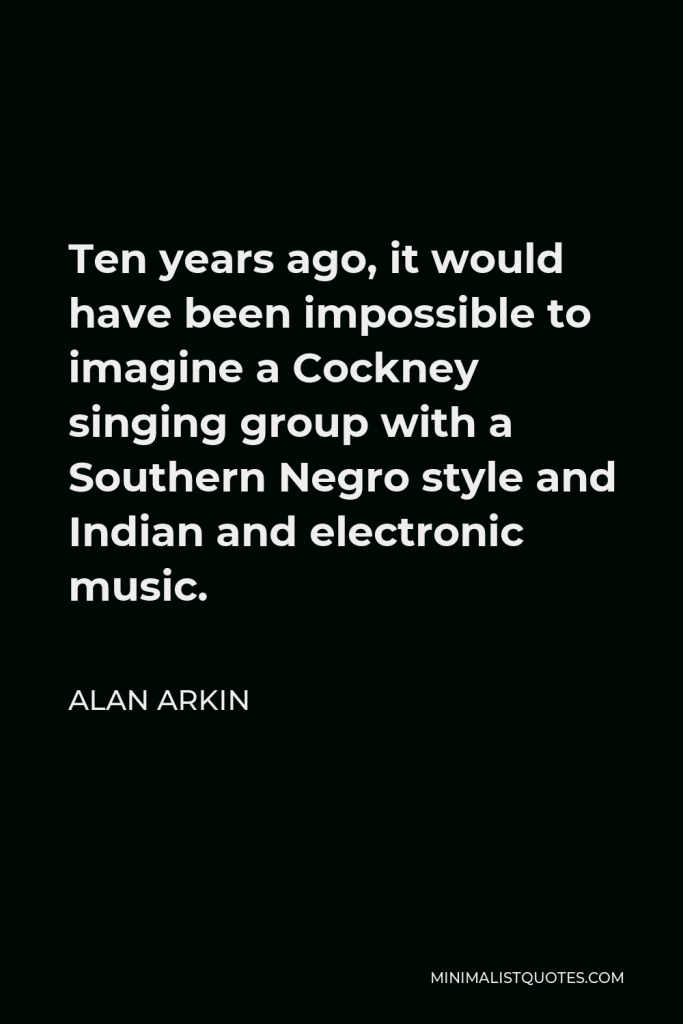 Alan Arkin Quote - Ten years ago, it would have been impossible to imagine a Cockney singing group with a Southern Negro style and Indian and electronic music.