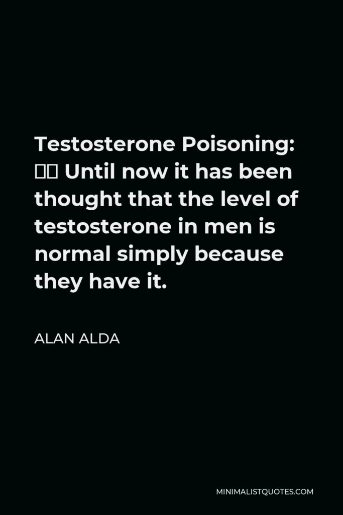 Alan Alda Quote - Testosterone Poisoning: … Until now it has been thought that the level of testosterone in men is normal simply because they have it.