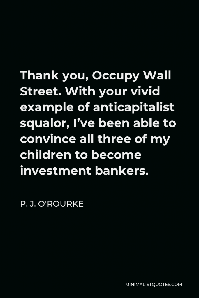 P. J. O'Rourke Quote - Thank you, Occupy Wall Street. With your vivid example of anticapitalist squalor, I’ve been able to convince all three of my children to become investment bankers.