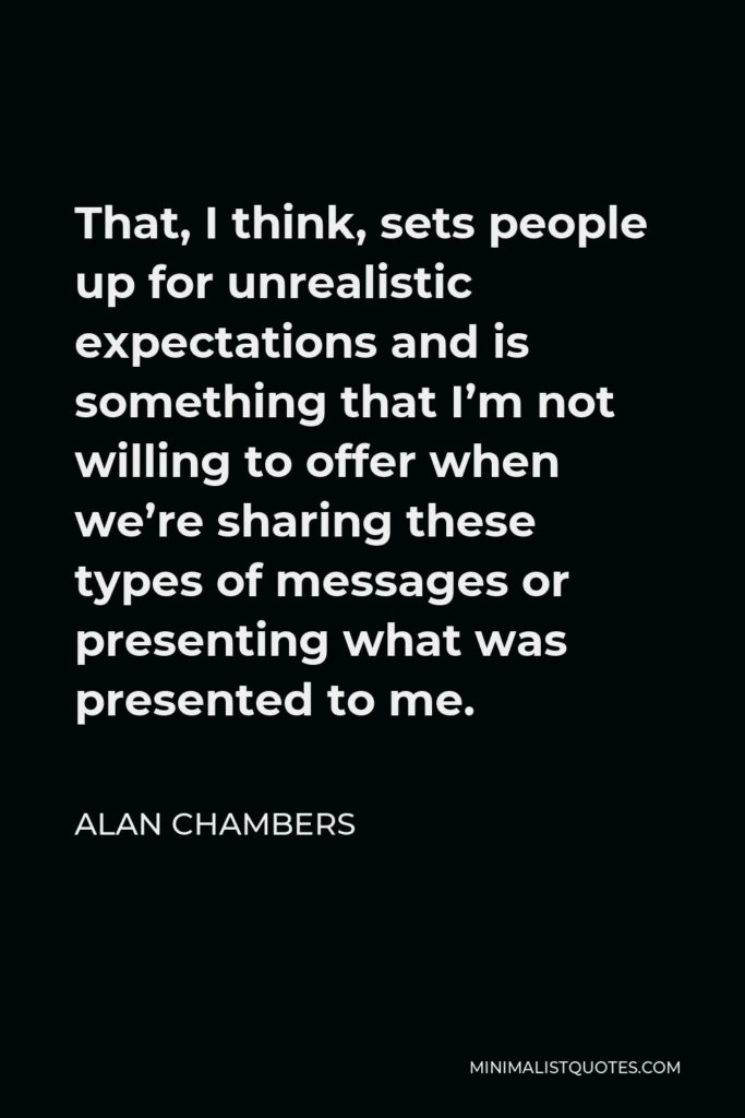 Alan Chambers Quote - That, I think, sets people up for unrealistic expectations and is something that I’m not willing to offer when we’re sharing these types of messages or presenting what was presented to me.