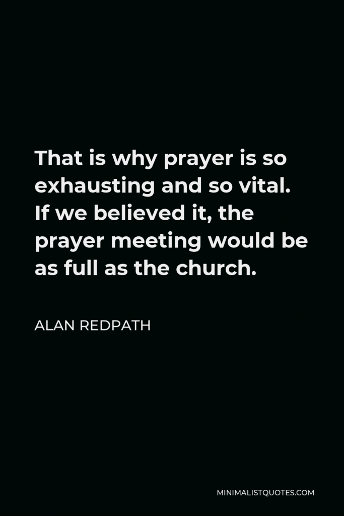Alan Redpath Quote - That is why prayer is so exhausting and so vital. If we believed it, the prayer meeting would be as full as the church.