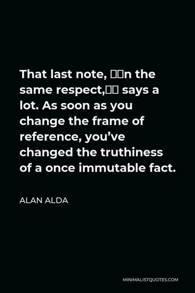 Alan Alda Quote - That last note, “in the same respect,” says a lot. As soon as you change the frame of reference, you’ve changed the truthiness of a once immutable fact.