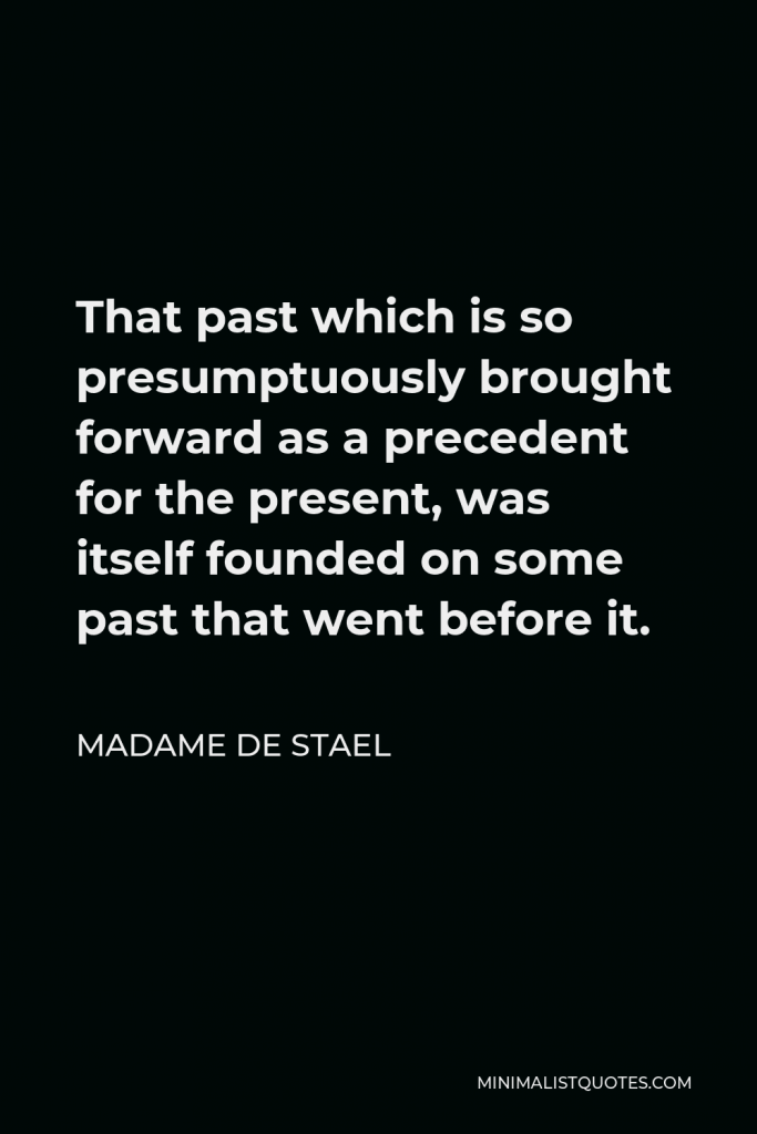 Madame de Stael Quote - That past which is so presumptuously brought forward as a precedent for the present, was itself founded on some past that went before it.