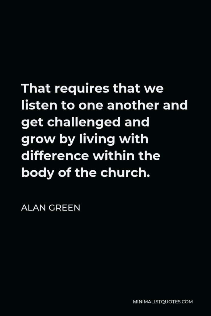 Alan Green Quote - That requires that we listen to one another and get challenged and grow by living with difference within the body of the church.